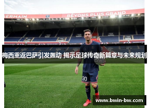 梅西重返巴萨引发轰动 揭示足球传奇新篇章与未来规划