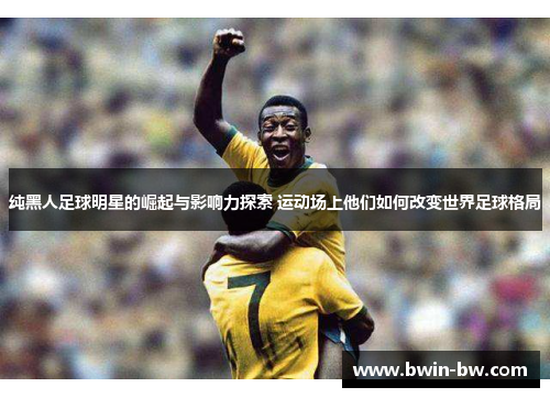 纯黑人足球明星的崛起与影响力探索 运动场上他们如何改变世界足球格局