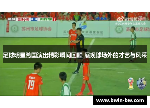 足球明星跨国演出精彩瞬间回顾 展现球场外的才艺与风采