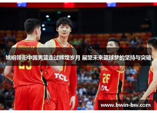 姚明领衔中国男篮走过辉煌岁月 展望未来篮球梦的坚持与突破