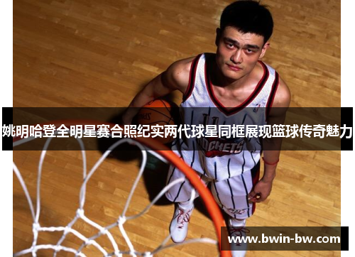 姚明哈登全明星赛合照纪实两代球星同框展现篮球传奇魅力