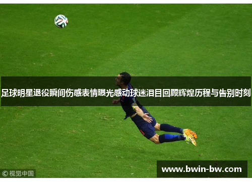 足球明星退役瞬间伤感表情曝光感动球迷泪目回顾辉煌历程与告别时刻
