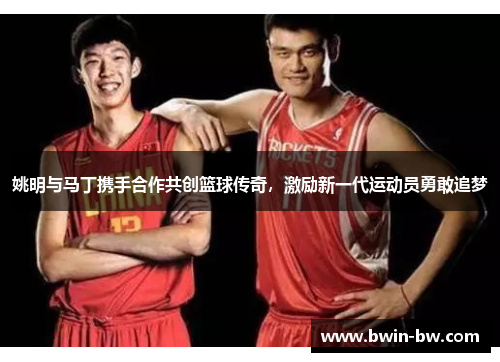姚明与马丁携手合作共创篮球传奇，激励新一代运动员勇敢追梦