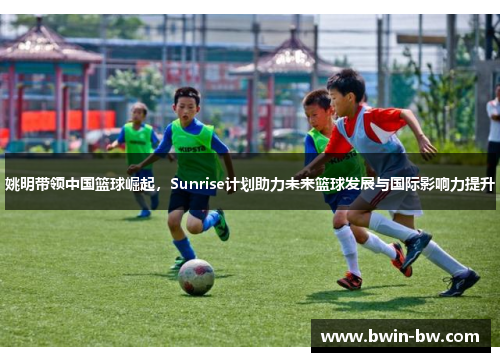 姚明带领中国篮球崛起，Sunrise计划助力未来篮球发展与国际影响力提升