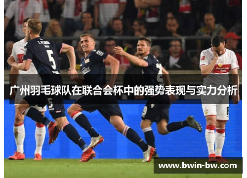 广州羽毛球队在联合会杯中的强势表现与实力分析