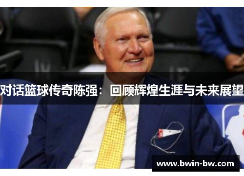对话篮球传奇陈强：回顾辉煌生涯与未来展望
