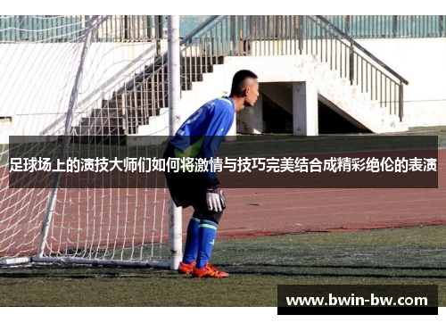 足球场上的演技大师们如何将激情与技巧完美结合成精彩绝伦的表演