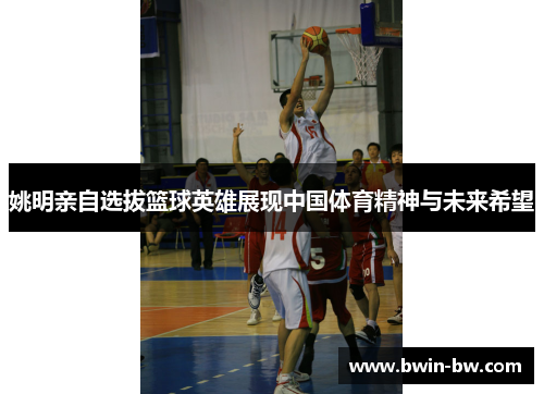 姚明亲自选拔篮球英雄展现中国体育精神与未来希望