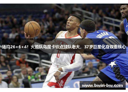 场均26+6+4！火箭队乌度卡钦点球队老大，37岁巨星化身双重核心